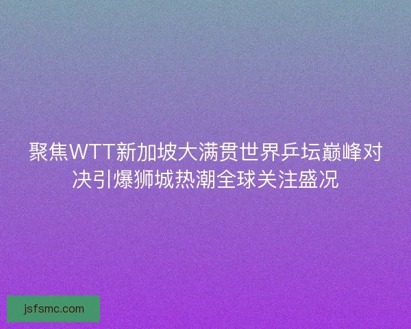 聚焦WTT新加坡大满贯世界乒坛巅峰对决引爆狮城热潮全球关注盛况
