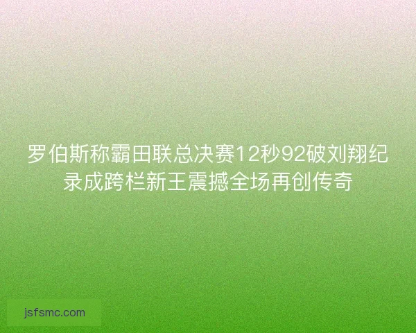 罗伯斯称霸田联总决赛12秒92破刘翔纪录成跨栏新王震撼全场再创传奇