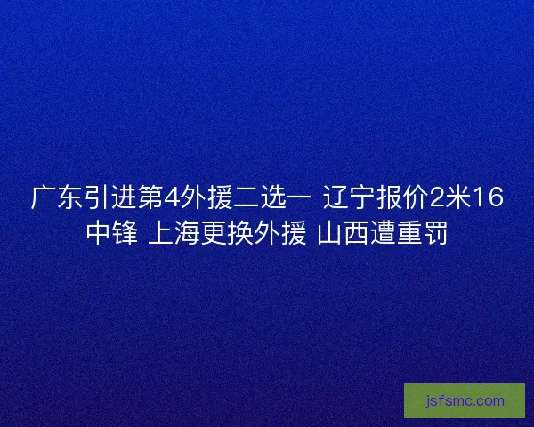 广东引进第4外援二选一 辽宁报价2米16中锋 上海更换外援 山西遭重罚