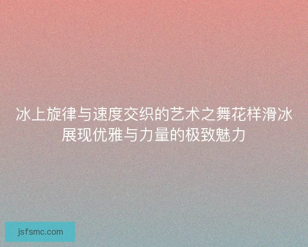 冰上旋律与速度交织的艺术之舞花样滑冰展现优雅与力量的极致魅力
